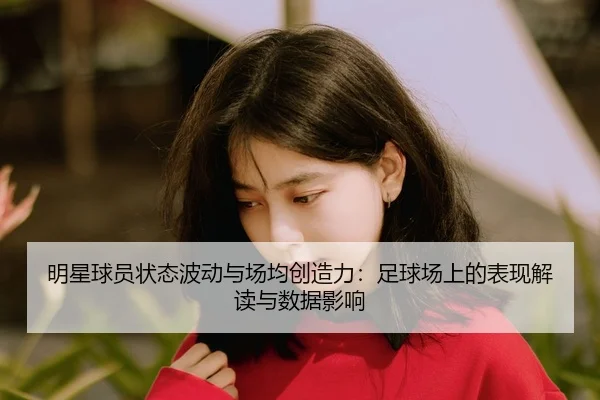 明星球员状态波动与场均创造力：足球场上的表现解读与数据影响